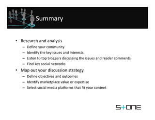 Summary


• Research and analysis
   –   Define your community
   –   Identify the key issues and interests 
       Identify the key issues and interests
   –   Listen to top bloggers discussing the issues and reader comments 
   –   Find key social networks
• Map out your discussion strategy
   – Define objectives and outcomes
   – Identify marketplace value or expertise
     Identify marketplace value or expertise
   – Select social media platforms that fit your content
 