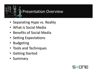 Presentation Overview

•   Separating Hype vs. Reality
    Separating Hype vs. Reality
•   What is Social Media
•   Benefits of Social Media
    Benefits of Social Media
•   Setting Expectations
•   Budgeting 
    B d ti
•   Tools and Techniques
•   Getting Started
•   Summary
 