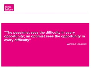 “The pessimist sees the difficulty in every
opportunity; an optimist sees the opportunity in
every difficulty”
Winston Churchill
www.bitc.org.uk