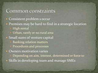  Consistent problem s occur
Premises may be hard to find in a strategic location
High rental
Urban, rarely or no rural area
Small sums of venture capital
Banking relation matters
Procedures and processes
Owners motivation varies
Depending on aim, interest, determined or force to
Skills in developing team and manage SMEs