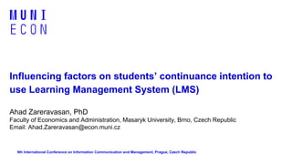 Influencing factors on students’ continuance intention to
use Learning Management System (LMS)
Ahad Zareravasan, PhD
Faculty of Economics and Administration, Masaryk University, Brno, Czech Republic
Email: Ahad.Zareravasan@econ.muni.cz
9th International Conference on Information Communication and Management, Prague, Czech Republic
 