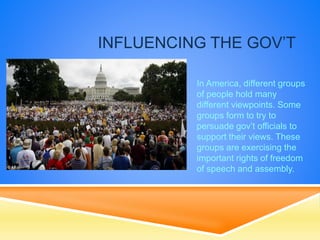 INFLUENCING THE GOV’T
In America, different groups
of people hold many
different viewpoints. Some
groups form to try to
persuade gov’t officials to
support their views. These
groups are exercising the
important rights of freedom
of speech and assembly.
 