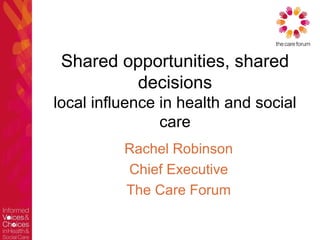 Shared opportunities, shared
          decisions
local influence in health and social
                care
          Rachel Robinson
          Chief Executive
          The Care Forum
 