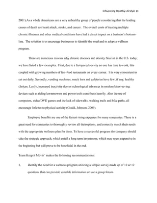 Influencing Healthy Lifestyle 11


2001).As a whole Americans are a very unhealthy group of people considering that the leading

causes of death are heart attack, stroke, and cancer. The overall costs of treating multiple

chronic illnesses and other medical conditions have had a direct impact on a business’s bottom-

line. The solution is to encourage businesses to identify the need and to adopt a wellness

program.


        There are numerous reasons why chronic diseases and obesity flourish in the U.S. today;

we have listed a few examples. First, due to a fast-paced society no one has time to cook, this

coupled with growing numbers of fast-food restaurants on every corner. It is very convenient to

eat out daily. Secondly, vending machines, snack bars and cafeterias have few, if any; healthy

choices. Lastly, increased inactivity due to technological advances in modern labor-saving

devices such as riding lawnmowers and power tools contribute heavily. Also the use of

computers, video/DVD games and the lack of sidewalks, walking trails and bike paths, all

encourage little to no physical activity (Gould, Johnson, 2009).


       Employee benefits are one of the fastest rising expenses for many companies. There is a

great need for companies to thoroughly review all theiroptions, and correctly match their needs

with the appropriate wellness plan for them. To have a successful program the company should

take the strategic approach, which entail a long term investment; which may seem expensive in

the beginning but will prove to be beneficial in the end.


Team Keep it Movin’ makes the following recommendations:


1.     Identify the need for a wellness program utilizing a simple survey made up of 10 or 12

       questions that can provide valuable information or use a group forum.
 
