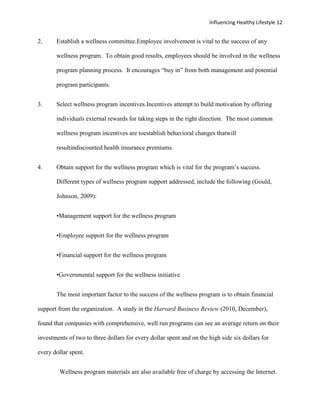 Influencing Healthy Lifestyle 12


2.     Establish a wellness committee.Employee involvement is vital to the success of any

       wellness program. To obtain good results, employees should be involved in the wellness

       program planning process. It encourages “buy in” from both management and potential

       program participants.


3.     Select wellness program incentives.Incentives attempt to build motivation by offering

       individuals external rewards for taking steps in the right direction. The most common

       wellness program incentives are toestablish behavioral changes thatwill

       resultindiscounted health insurance premiums.


4.     Obtain support for the wellness program which is vital for the program’s success.

       Different types of wellness program support addressed, include the following (Gould,

       Johnson, 2009):


       •Management support for the wellness program


       •Employee support for the wellness program


       •Financial support for the wellness program


       •Governmental support for the wellness initiative


       The most important factor to the success of the wellness program is to obtain financial

support from the organization. A study in the Harvard Business Review (2010, December),

found that companies with comprehensive, well run programs can see an average return on their

investments of two to three dollars for every dollar spent and on the high side six dollars for

every dollar spent.


         Wellness program materials are also available free of charge by accessing the Internet.
 