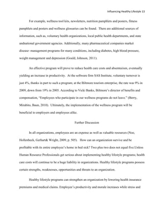 Influencing Healthy Lifestyle 13


       For example, wellness tool kits, newsletters, nutrition pamphlets and posters, fitness

pamphlets and posters and wellness glossaries can be found. There are additional sources of

information, such as, voluntary health organizations, local public health departments, and state

andnational government agencies. Additionally, many pharmaceutical companies market

disease- management programs for many conditions, including diabetes, high blood pressure,

weight management and depression (Gould, Johnson, 2011).


       An effective program will prove to reduce health care costs and absenteeism, eventually

yielding an increase in productivity. At the software firm SAS Institute, voluntary turnover is

just 4%, thanks in part to such a program; at the Biltmore tourism enterprise, the rate was 9% in

2009, down from 19% in 2005. According to Vicki Banks, Biltmore’s director of benefits and

compensation, “Employees who participate in our wellness programs do not leave.” (Berry,

Mirabito, Baun, 2010). Ultimately, the implementation of the wellness program will be

beneficial to employers and employees alike.


                                            Further Discussion


       In all organizations, employees are an expense as well as valuable resources (Noe,

Hollenbeck, Gerhart& Wright, 2009, p. 505). How can an organization survive and be

profitable with its entire employee’s home in bed sick? Two plus two does not equal five.Unless

Human Resource Professionals get serious about implementing healthy lifestyle programs; health

care costs will continue to be a huge liability in organizations. Healthy lifestyle programs possess

certain strengths, weaknesses, opportunities and threats to an organization.


       Healthy lifestyle programs can strengthen an organization by lowering health insurance

premiums and medical claims. Employee’s productivity and morale increases while stress and
 