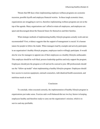 Influencing Healthy Lifestyle 15


       Threats that HR faces when implementing employee wellness programs are economic

recession, possible layoffs and employee financial worries. In these tough economic times,

organizations are struggling to survive, therefore implementing wellness programs are not at the

top of the agenda. Many organizations can’t afford to retain all employees, and employees are

upset and discouraged about the financial future for themselves and their families.


       What strategic methods of implementing healthy lifestyle programs actually work and are

recommended? First, evidence suggests that the support of management is crucial. It is human

nature for people to follow the leader. When managers lead by example and actively participate

in an organization’s healthy lifestyle program, employees tend to willingly participate. It would

also be wise for managers to appoint one of their employees as a healthy lifestyles ambassador.

This employee should be well-liked, possess leadership qualities and truly support the program.

Employees should join the program at will and not be coerced to join. HR professionals should

use the “follow up model” when implementing a healthy lifestyles program. Employees should

have access to exercise equipment, outreach counselors, individualized health assessment, and

nutritious meals at work.


                                               Conclusion


       To conclude, when executed correctly, the implementation of healthy lifestyle program in

organizations just make sense. Exercise and a well-balanced diet are two key factors in keeping

employees healthy and therefore ready to carry out the organization’s mission, which is to

survive and stay profitable.
 