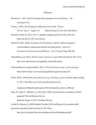 Influencing Healthy Lifestyle 16


                                           References


Bernstein, L. (2011, July 4).Corporate fitness programs survive hard times. The

       Washington Post.

Greene, J. (2011, Feb.).Employee wellness proves its worth. Trustee.

       Vol. 64. Issue 2. Pages 8-13.         Retrieved July 22, 2011 from ABI Inform.

Hamlett-Coombs, K. (2011, Feb. 4). Healthy workplace good for all.The Daily Post.

       Retrieved July 22, 2011 from Factiva.

Merrill, R. (2011, April). Evaluation of a best-practice worksite wellness program in

       a small-employer setting using selected well-being indices. Journal of

       Occupational and Environmental Medicine. Vol. 53.Issue 4.Pages 448-454.


NationMaster.com (2011). Health statistics obesity by country.Retrieved July 28, 2011, from

       http://www.nationmaster.com/graph/hea_obe-health-obesity


National Business Group on Health. (2011). About the business group: Awards program.

       Retrieved from http://www.businessgrouphealth.org/about/awards.cfm


Willis. (2011). 2009 Health and productivity survey: Building a culture of health. Retrieved July

       21, 2011. from http://www.willis.com/documents/services


       /Employee%20Benefits/publications/Willis_Productivity_Survey_2009.pdf

Baun, W., Berry, L., Mirabito, A., (2010, Dec.) What’s the hard return on employee wellness

       programs? Harvard Business Review.

       Retrieved August 13, 2011 from,http://hbr.org

Gould, R., Johnson, R., (2009) Healthy Workforce 2010 and Beyond: An essential health

promotion sourcebook, Retrieved July 28, 2011 from,

       http://prevent.org/data/files/topics/healthyworkforce2010andbeyond.pdf
 
