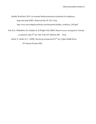 Influencing Healthy Lifestyle 17




   Healthy Workforce 2010: An essential health promotions sourcebook for employers,

           large and small (2001). Retrieved July 28, 2011 from,

           http://www.ascworkplacesolutions.com/documents/healthy_workforce_2010.pdf


Noe, R.A., Hollenbeck, J.R., Gerhart, B., & Wright, P.M. (2009). Human resource management: Gaining

            a competitive edge (7th ed.). New York, NY: McGraw Hill   Irwin.

   Kotler, P., Keller, K. L. (2009). Marketing management(13th ed.). Upper Saddle River,

                  NJ: Pearson Prentice Hall.
 