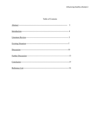 Influencing Healthy Lifestyle 2




                                              Table of Contents


Abstract --------------------------------------------------------------------------   3


Introduction------------------------------------------------------------------------ 4


Literature Review----------------------------------------------------------------- 5


Existing Situation-----------------------------------------------------------------7


Discussion-------------------------------------------------------------------------10


Further Discussion-----------------------------------------------------------------13


Conclusion--------------------------------------------------------------------------15


Reference List----------------------------------------------------------------------16
 
