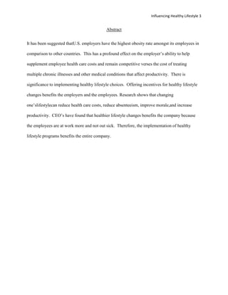 Influencing Healthy Lifestyle 3


                                             Abstract


It has been suggested thatU.S. employers have the highest obesity rate amongst its employees in

comparison to other countries. This has a profound effect on the employer’s ability to help

supplement employee health care costs and remain competitive verses the cost of treating

multiple chronic illnesses and other medical conditions that affect productivity. There is

significance to implementing healthy lifestyle choices. Offering incentives for healthy lifestyle

changes benefits the employers and the employees. Research shows that changing

one’slifestylecan reduce health care costs, reduce absenteeism, improve morale,and increase

productivity. CEO’s have found that healthier lifestyle changes benefits the company because

the employees are at work more and not out sick. Therefore, the implementation of healthy

lifestyle programs benefits the entire company.
 