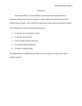 Influencing Healthy Lifestyle 4


                                           Introduction


       Team Keep It Movin’ strives to influence other human resource professionals to

implement healthy lifestyle choices programs for their employees by offering incentives for

healthy lifestyle changes. Why would this be significant to other human resource professionals?


The following issues will be considered for discussion:


       To decrease stress and improve morale

       To decrease sick time used

       To lower health insurance premiums

       To anticipate higher productivity

       To improve company image


The implementation of healthy lifestyle changes in the workplace just makes sense, when

properly executed.
 