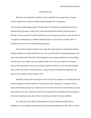 Influencing Healthy Lifestyle 5


                                        Literature Review


       Research was conducted on whether it was worthwhile for an organization’s human

resource department to start up a healthy lifestyle program for its employees.


The research overwhelmingly points to the fact that it is beneficial for organizations to have a

healthy lifestyle program. Greene (2011) states that hospitals like Sentara Health System in

Norfolk, VA have saved $3.4 million in health care costs during the past three years with 80% of

its employees participating in a healthy lifestyle program. Greene (2011) currently, 86% of

hospitals have some form of healthy lifestyle program.


       Greene (2011) believes that the main reason that organizations are adopting the healthy

lifestyle program is to reduce health care costs. The second benefit is reducing absenteeism, and

improving morale and productivity. These programs can encourage employees to quit smoking,

exercise more, lose weight, and to eat healthier foods. It is a win-win situation for everyone

because the organization wins by saving money, and the employees win by becoming healthier.

They will be successful in all organizations, as long as they are embraced by employees, and

they save the company money (Greene, 2011).


       Hamlett-Coombs (2011) notes that it is now time for all companies to consider health and

wellness programs for their employees. By having this type of program, a company will save

money and increase productivity. Employees will miss fewer days from work for being sick, and

they will have less stress. Hamlett-Coombs (2011) argues that it is important for these programs

to be led by employees since they will act to motivate each other to become healthier.


       It is much more cost-effective and productive to keep employees healthy than to

rehabilitate a sick or injured employee back into the business (Hamlett-Coombs, 2011). In some
 