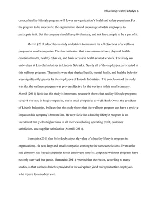 Influencing Healthy Lifestyle 6


cases, a healthy lifestyle program will lower an organization’s health and safety premiums. For

the program to be successful, the organization should encourage all of its employees to

participate in it. But the company should keep it voluntary, and not force people to be a part of it.


       Merrill (2011) describes a study undertaken to measure the effectiveness of a wellness

program in small companies. The four indicators that were measured were physical health,

emotional health, healthy behavior, and basic access to health related services. The study was

undertaken at Lincoln Industries in Lincoln Nebraska. Nearly all of the employees participated in

this wellness program. The results were that physical health, mental health, and healthy behavior

were significantly greater for the employees of Lincoln Industries. The conclusion of the study

was that the wellness program was proven effective for the workers in this small company.

Merrill (2011) feels that this study is important, because it shows that healthy lifestyle programs

succeed not only in large companies, but in small companies as well. Hank Orme, the president

of Lincoln Industries, believes that the study shows that the wellness program can have a positive

impact on his company’s bottom line. He now feels that a healthy lifestyle program is an

investment that yields high returns in all metrics including operating profit, customer

satisfaction, and supplier satisfaction (Merrill, 2011).


       Bernstein (2011) has little doubt about the value of a healthy lifestyle program in

organizations. He sees large and small companies coming to the same conclusions. Even as the

bad economy has forced companies to cut employees benefits, corporate wellness programs have

not only survived but grown. Bernstein (2011) reported that the reason, according to many

studies, is that wellness benefits provided in the workplace yield more productive employees

who require less medical care.
 