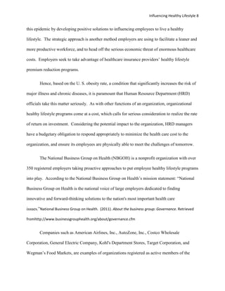 Influencing Healthy Lifestyle 8


this epidemic by developing positive solutions to influencing employees to live a healthy

lifestyle. The strategic approach is another method employers are using to facilitate a leaner and

more productive workforce, and to head off the serious economic threat of enormous healthcare

costs. Employers seek to take advantage of healthcare insurance providers’ healthy lifestyle

premium reduction programs.


       Hence, based on the U. S. obesity rate, a condition that significantly increases the risk of

major illness and chronic diseases, it is paramount that Human Resource Department (HRD)

officials take this matter seriously. As with other functions of an organization, organizational

healthy lifestyle programs come at a cost, which calls for serious consideration to realize the rate

of return on investment. Considering the potential impact to the organization, HRD managers

have a budgetary obligation to respond appropriately to minimize the health care cost to the

organization, and ensure its employees are physically able to meet the challenges of tomorrow.


       The National Business Group on Health (NBGOH) is a nonprofit organization with over

350 registered employers taking proactive approaches to put employee healthy lifestyle programs

into play. According to the National Business Group on Health’s mission statement: “National

Business Group on Health is the national voice of large employers dedicated to finding

innovative and forward-thinking solutions to the nation's most important health care

issues.”National Business Group on Health. (2011). About the business group: Governance. Retrieved

fromhttp://www.businessgrouphealth.org/about/governance.cfm


       Companies such as American Airlines, Inc., AutoZone, Inc., Costco Wholesale

Corporation, General Electric Company, Kohl's Department Stores, Target Corporation, and

Wegman’s Food Markets, are examples of organizations registered as active members of the
 
