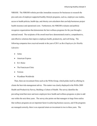 Influencing Healthy Lifestyle 9


NBGOH. The NBGOH website provides immediate resources for businesses to research the

pros and cons of employer-supported healthy lifestyle programs, such as, employer case studies,

access to health policies, health tips, and obesity cost calculators that can help businesses project

health insurance and operational costs. Furthermore, the NBGOH evaluates and publicly

recognizes organizations that demonstrate the best wellness programs for the year through a

national award. The recipients of the award must have demonstrated creative, comprehensive,

and effective solutions that improve employee health, productivity, and well-being. The

following companies have received awards in the year of 2011 as Best Employers for Healthy

Lifestyles:


        Aetna

        American Express

        H.J. Heinz

        The Franciscan Clinic

        Verizon

        Wyndham Worldwide

    Then, there are investment firms such as the Willis Group, which prides itself as offering its

clients the best risk-management advice. This matter was clearly displayed in the Willis 2009

Health and Productivity Survey, Building a Culture of Health. The survey identifies the

prevailing trend that more and more employers have health and wellness programs or plan to add

one within the next three years. The survey also points out that managers in large firms realize

that wellness programs are an important factor in achieving business success, and if the programs

are managed correctly, there is an expected return on investment in two to three years. The
 