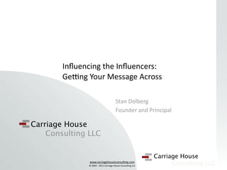 Inﬂuencing the Inﬂuencers: 
        Ge@ng Your Message Across

                                       Stan Dolberg
                                       Founder and Principal

Carriage House
    Consulting LLC

                                                            Carriage House
               www.carriagehouseconsul/ng.com
               © 2003 ‐ 2011 Carriage House Consul/ng LLC
                                                                  Consulting LLC
 