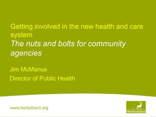 www.hertsdirect.org
Getting involved in the new health and care
system
The nuts and bolts for community
agencies
Jim McManus
Director of Public Health
 