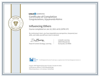 Certificate of Completion
Congratulations, Vijayananda Mohire
Influencing Others
Course completed on Jan 14, 2021 at 01:22PM UTC
By continuing to learn, you have expanded your perspective, sharpened your
skills, and made yourself even more in demand.
Head of Content Strategy, Learning
LinkedIn Learning
1000 W Maude Ave
Sunnyvale, CA 94085
Program: PMI� Registered Education Provider | Provider ID: #4101
Certificate No: AcBmsIn1T-lV2FyTMHaKG46FtqML
PDUs/ContactHours: 1.25 | Activity #: 4101UIFSU0
The PMI Registered Education Provider logo is a registered mark of the Project Management Institute, Inc.
 