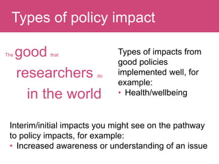 The good that
researchers do
in the world
Question:Types of policy impact
Types of impacts from
good policies
implemented well, for
example:
• Health/wellbeing
Interim/initial impacts you might see on the pathway
to policy impacts, for example:
• Increased awareness or understanding of an issue
 