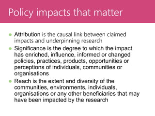  Attribution is the causal link between claimed
impacts and underpinning research
 Significance is the degree to which the impact
has enriched, influence, informed or changed
policies, practices, products, opportunities or
perceptions of individuals, communities or
organisations
 Reach is the extent and diversity of the
communities, environments, individuals,
organisations or any other beneficiaries that may
have been impacted by the research
Evaluating ImpactPolicy impacts that matter
 