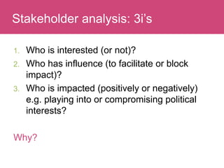 Who has a stake in my research?
1. Who is interested (or not)?
2. Who has influence (to facilitate or block
impact)?
3. Who is impacted (positively or negatively)
e.g. playing into or compromising political
interests?
Why?
Stakeholder analysis: 3i’s
 