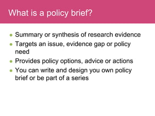 Who has a stake in my research?
 Summary or synthesis of research evidence
 Targets an issue, evidence gap or policy
need
 Provides policy options, advice or actions
 You can write and design you own policy
brief or be part of a series
What is a policy brief?
 