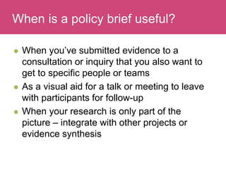 Who has a stake in my research?
 When you’ve submitted evidence to a
consultation or inquiry that you also want to
get to specific people or teams
 As a visual aid for a talk or meeting to leave
with participants for follow-up
 When your research is only part of the
picture – integrate with other projects or
evidence synthesis
When is a policy brief useful?
 