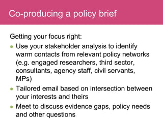 Who has a stake in my research?
Getting your focus right:
 Use your stakeholder analysis to identify
warm contacts from relevant policy networks
(e.g. engaged researchers, third sector,
consultants, agency staff, civil servants,
MPs)
 Tailored email based on intersection between
your interests and theirs
 Meet to discuss evidence gaps, policy needs
and other questions
Co-producing a policy brief
 