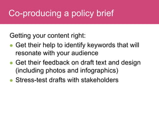 Who has a stake in my research?
Getting your content right:
 Get their help to identify keywords that will
resonate with your audience
 Get their feedback on draft text and design
(including photos and infographics)
 Stress-test drafts with stakeholders
Co-producing a policy brief
 