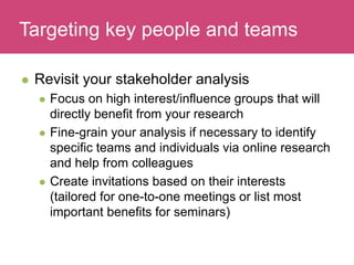 Who has a stake in my research?
 Revisit your stakeholder analysis
 Focus on high interest/influence groups that will
directly benefit from your research
 Fine-grain your analysis if necessary to identify
specific teams and individuals via online research
and help from colleagues
 Create invitations based on their interests
(tailored for one-to-one meetings or list most
important benefits for seminars)
Targeting key people and teams
 