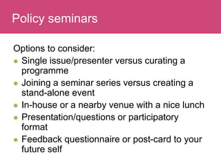 Who has a stake in my research?
Options to consider:
 Single issue/presenter versus curating a
programme
 Joining a seminar series versus creating a
stand-alone event
 In-house or a nearby venue with a nice lunch
 Presentation/questions or participatory
format
 Feedback questionnaire or post-card to your
future self
Policy seminars
 