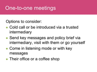 Who has a stake in my research?
Options to consider:
 Cold call or be introduced via a trusted
intermediary
 Send key messages and policy brief via
intermediary, visit with them or go yourself
 Come in listening mode or with key
messages
 Their office or a coffee shop
One-to-one meetings
 