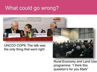 Who has a stake in my research?What could go wrong?
UNCCD COP9: The talk was
the only thing that went right
Rural Economy and Land Use
programme: “I think this
question’s for you Mark”
 