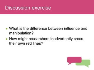 Who has a stake in my research?
 What is the difference between influence and
manipulation?
 How might researchers inadvertently cross
their own red lines?
Discussion exercise
 