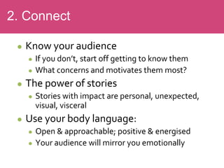  Know your audience
 If you don’t, start off getting to know them
 What concerns and motivates them most?
 The power of stories
 Stories with impact are personal, unexpected,
visual, visceral
 Use your body language:
 Open & approachable; positive & energised
 Your audience will mirror you emotionally
2. Connect
 