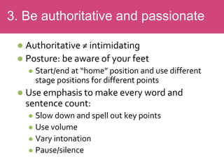  Authoritative ≠ intimidating
 Posture: be aware of your feet
 Start/end at “home” position and use different
stage positions for different points
 Use emphasis to make every word and
sentence count:
 Slow down and spell out key points
 Use volume
 Vary intonation
 Pause/silence
3. Be authoritative and passionate
 