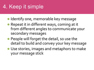  Identify one, memorable key message
 Repeat it in different ways, coming at it
from different angles to communicate your
secondary messages
 People will forget the detail, so use the
detail to build and convey your key message
 Use stories, images and metaphors to make
your message stick
4. Keep it simple
 