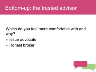Who has a stake in my research?
Which do you feel more comfortable with and
why?
 Issue advocate
 Honest broker
Bottom-up: the trusted advisor
 