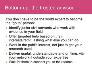 Who has a stake in my research?
You don’t have to be the world expert to become
the “go to” person:
 Identify junior civil servants who work with
evidence in your field
 Offer targeted help based on their
interests/remit, asking what else you can do
 Work in the public interest, not just to get your
research used
 Deliver useful, understandable and on time, via
your network if outside your expertise
 Wait for them to connect you to their teams
Bottom-up: the trusted advisor
 