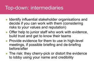 Who has a stake in my research?
 Identify influential stakeholder organisations and
decide if you can work with them (considering
risks to your values and reputation)
 Offer help to junior staff who work with evidence,
build trust and get to know their teams
 Provide evidence for them to use in high-level
meetings, if possible briefing and de-briefing
before/after
 The risk: they cherry-pick or distort the evidence
to lobby using your name and credibility
Top-down: intermediaries
 