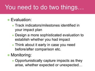 Read and discuss
 Evaluation:
 Track indicators/milestones identified in
your impact plan
 Design a more sophisticated evaluation to
establish whether you had impact
 Think about it early in case you need
before/after comparison etc.
 Monitoring:
 Opportunistically capture impacts as they
arise, whether expected or unexpected…
You need to do two things…
 