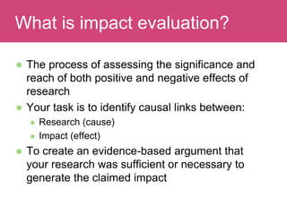  The process of assessing the significance and
reach of both positive and negative effects of
research
 Your task is to identify causal links between:
 Research (cause)
 Impact (effect)
 To create an evidence-based argument that
your research was sufficient or necessary to
generate the claimed impact
Evaluating ImpactWhat is impact evaluation?
 