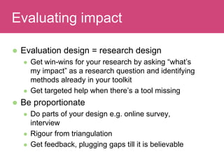  Evaluation design = research design
 Get win-wins for your research by asking “what’s
my impact” as a research question and identifying
methods already in your toolkit
 Get targeted help when there’s a tool missing
 Be proportionate
 Do parts of your design e.g. online survey,
interview
 Rigour from triangulation
 Get feedback, plugging gaps till it is believable
Evaluating ImpactEvaluating impact
 
