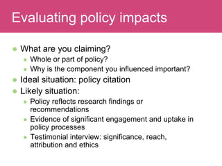  What are you claiming?
 Whole or part of policy?
 Why is the component you influenced important?
 Ideal situation: policy citation
 Likely situation:
 Policy reflects research findings or
recommendations
 Evidence of significant engagement and uptake in
policy processes
 Testimonial interview: significance, reach,
attribution and ethics
Evaluating ImpactEvaluating policy impacts
 