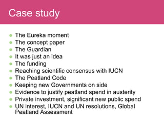  The Eureka moment
 The concept paper
 The Guardian
 It was just an idea
 The funding
 Reaching scientific consensus with IUCN
 The Peatland Code
 Keeping new Governments on side
 Evidence to justify peatland spend in austerity
 Private investment, significant new public spend
 UN interest, IUCN and UN resolutions, Global
Peatland Assessment
Evaluating ImpactCase study
 