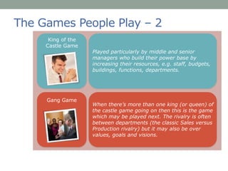 The Games People Play – 2
Played particularly by middle and senior
managers who build their power base by
increasing their resources, e.g. staff, budgets,
buildings, functions, departments.
When there’s more than one king (or queen) of
the castle game going on then this is the game
which may be played next. The rivalry is often
between departments (the classic Sales versus
Production rivalry) but it may also be over
values, goals and visions.
King of the
Castle Game
Gang Game
 