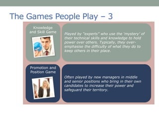 The Games People Play – 3
Played by “experts” who use the ‘mystery’ of
their technical skills and knowledge to hold
power over others. Typically, they over-
emphasise the difficulty of what they do to
keep others in their place.
Knowledge
and Skill Game
Often played by new managers in middle
and senior positions who bring in their own
candidates to increase their power and
safeguard their territory.
Promotion and
Position Game
 