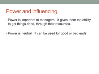 Power and influencing
• Power is important to managers. It gives them the ability
to get things done, through their resources.
• Power is neutral. It can be used for good or bad ends.
 