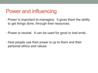 Power and influencing
• Power is important to managers. It gives them the ability
to get things done, through their resources.
• Power is neutral. It can be used for good or bad ends.
• How people use their power is up to them and their
personal ethics and values
 